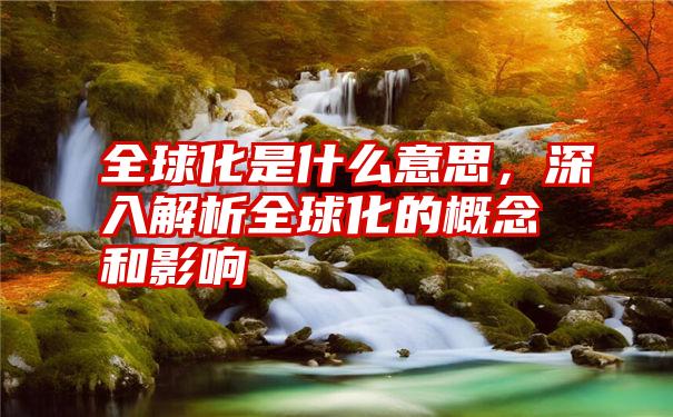 全球化是什么意思，深入解析全球化的概念和影响