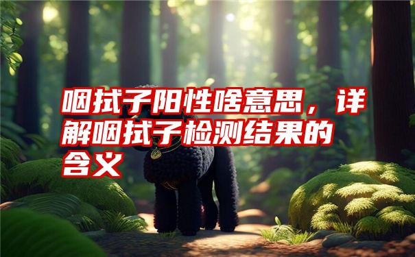 咽拭子阳性啥意思，详解咽拭子检测结果的含义