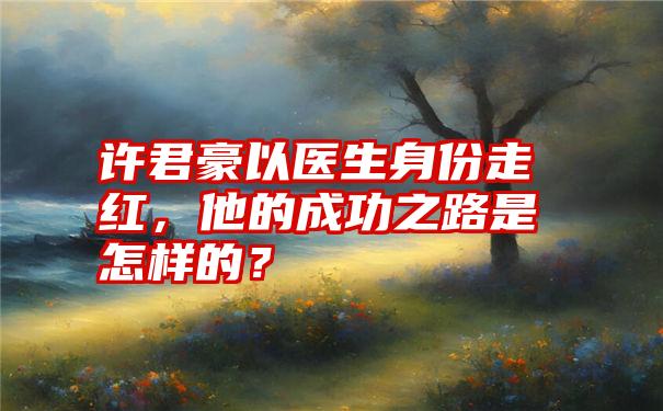 许君豪以医生身份走红，他的成功之路是怎样的？