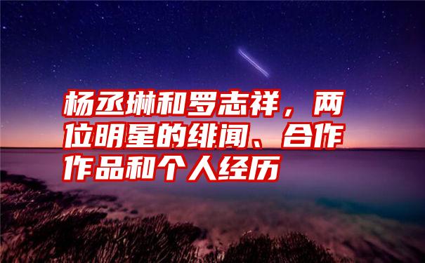 杨丞琳和罗志祥，两位明星的绯闻、合作作品和个人经历