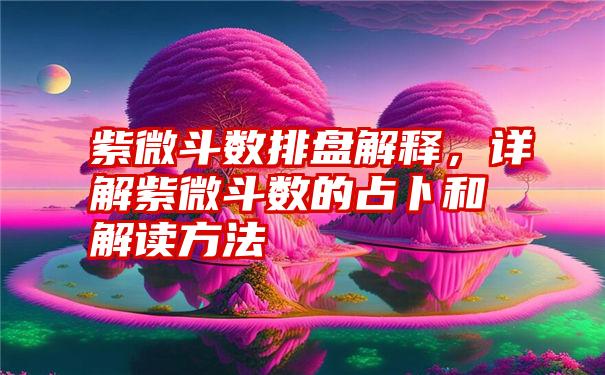 紫微斗数排盘解释，详解紫微斗数的占卜和解读方法