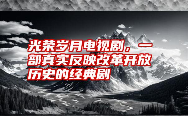 光荣岁月电视剧，一部真实反映改革开放历史的经典剧