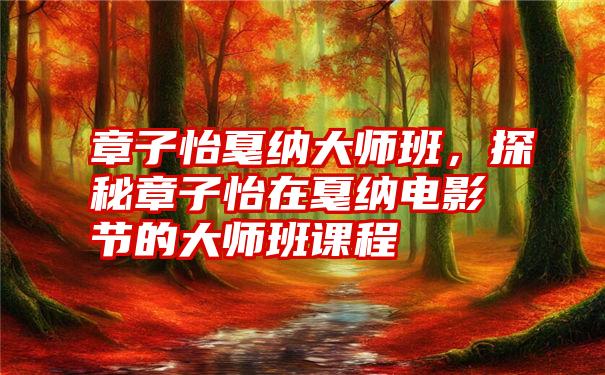 章子怡戛纳大师班，探秘章子怡在戛纳电影节的大师班课程