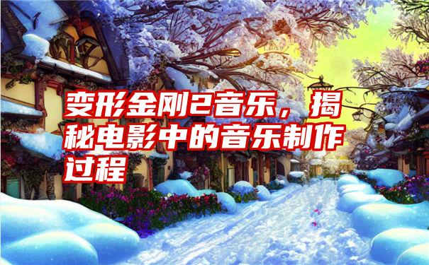 变形金刚2音乐，揭秘电影中的音乐制作过程