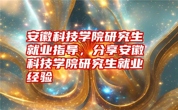 安徽科技学院研究生就业指导，分享安徽科技学院研究生就业经验