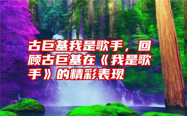 古巨基我是歌手，回顾古巨基在《我是歌手》的精彩表现