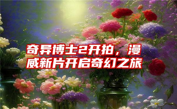 奇异博士2开拍，漫威新片开启奇幻之旅