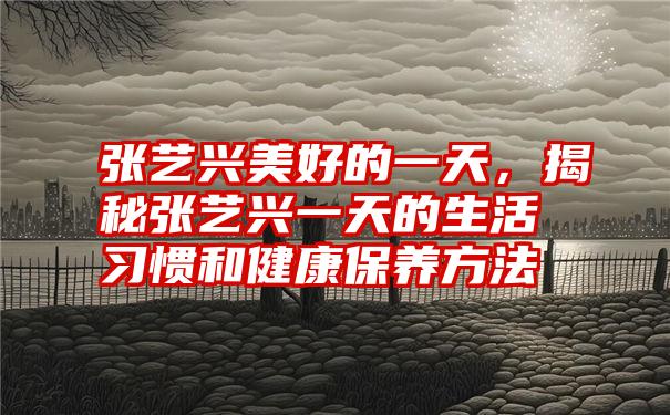 张艺兴美好的一天，揭秘张艺兴一天的生活习惯和健康保养方法