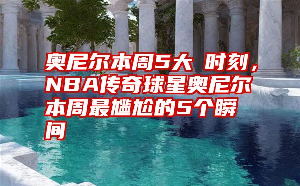 奥尼尔本周5大囧时刻，NBA传奇球星奥尼尔本周最尴尬的5个瞬间