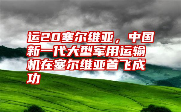 运20塞尔维亚，中国新一代大型军用运输机在塞尔维亚首飞成功