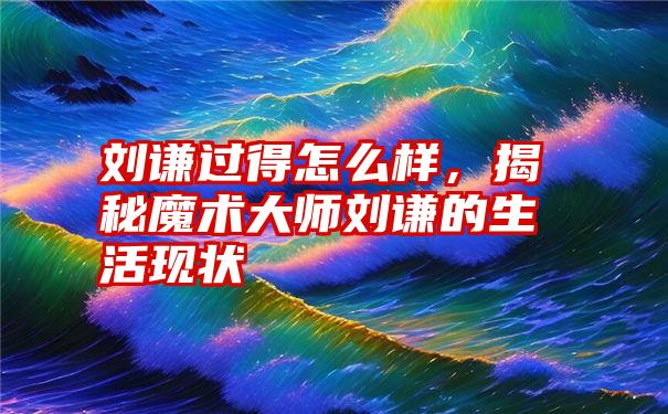 刘谦过得怎么样，揭秘魔术大师刘谦的生活现状