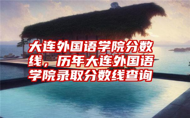 大连外国语学院分数线，历年大连外国语学院录取分数线查询