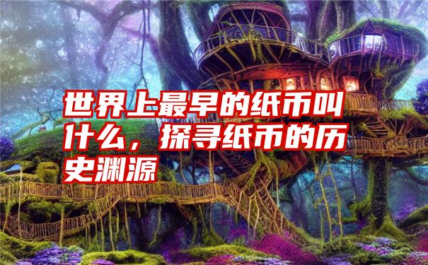 世界上最早的纸币叫什么，探寻纸币的历史渊源