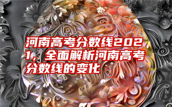 河南高考分数线2021，全面解析河南高考分数线的变化