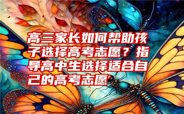 高三家长如何帮助孩子选择高考志愿？指导高中生选择适合自己的高考志愿