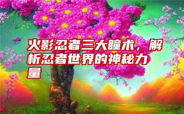 火影忍者三大瞳术，解析忍者世界的神秘力量