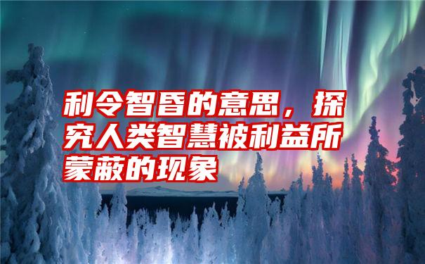 利令智昏的意思，探究人类智慧被利益所蒙蔽的现象