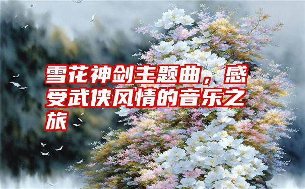 雪花神剑主题曲，感受武侠风情的音乐之旅