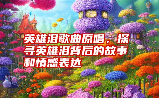 英雄泪歌曲原唱，探寻英雄泪背后的故事和情感表达