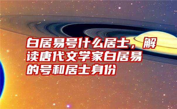 白居易号什么居士，解读唐代文学家白居易的号和居士身份