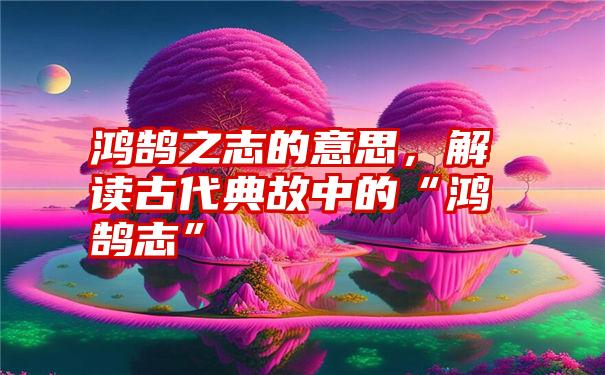 鸿鹄之志的意思，解读古代典故中的“鸿鹄志”