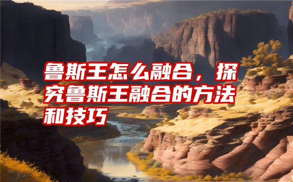 鲁斯王怎么融合，探究鲁斯王融合的方法和技巧