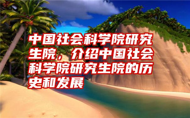 中国社会科学院研究生院，介绍中国社会科学院研究生院的历史和发展