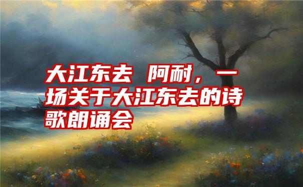 大江东去 阿耐，一场关于大江东去的诗歌朗诵会