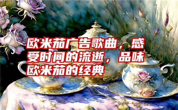 欧米茄广告歌曲，感受时间的流逝，品味欧米茄的经典