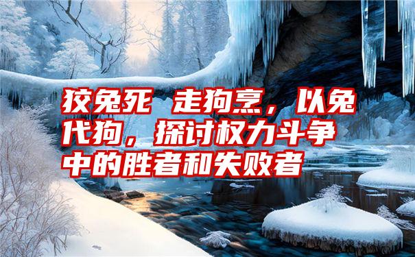 狡兔死 走狗烹，以兔代狗，探讨权力斗争中的胜者和失败者