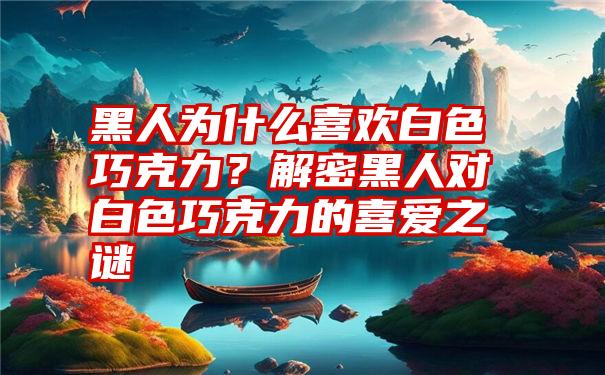 黑人为什么喜欢白色巧克力？解密黑人对白色巧克力的喜爱之谜