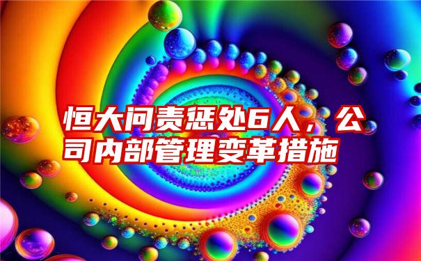 恒大问责惩处6人，公司内部管理变革措施