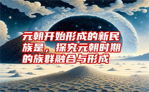 元朝开始形成的新民族是，探究元朝时期的族群融合与形成