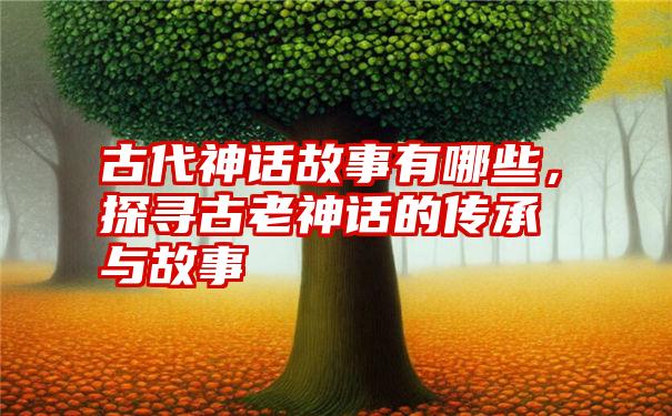 古代神话故事有哪些，探寻古老神话的传承与故事