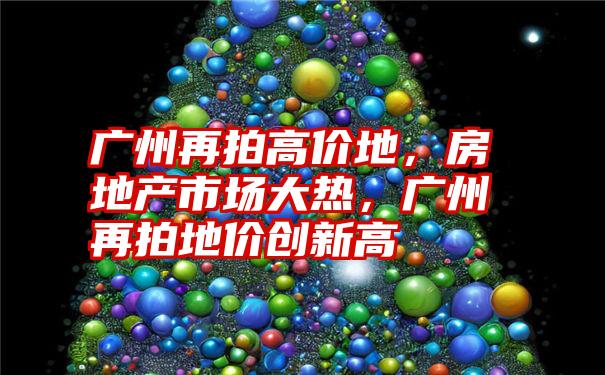 广州再拍高价地，房地产市场大热，广州再拍地价创新高