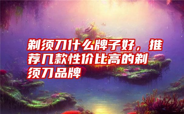 剃须刀什么牌子好，推荐几款性价比高的剃须刀品牌