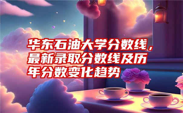 华东石油大学分数线，最新录取分数线及历年分数变化趋势