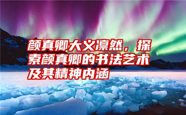 颜真卿大义凛然，探索颜真卿的书法艺术及其精神内涵