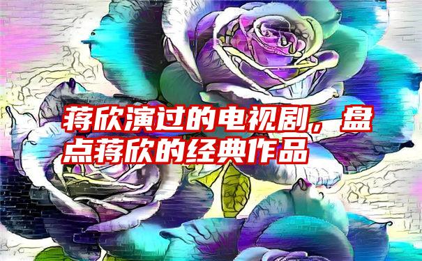 蒋欣演过的电视剧，盘点蒋欣的经典作品