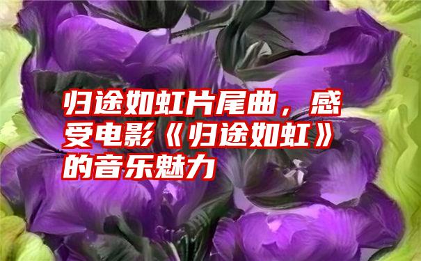 归途如虹片尾曲，感受电影《归途如虹》的音乐魅力