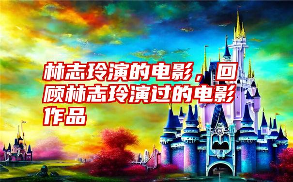 林志玲演的电影，回顾林志玲演过的电影作品