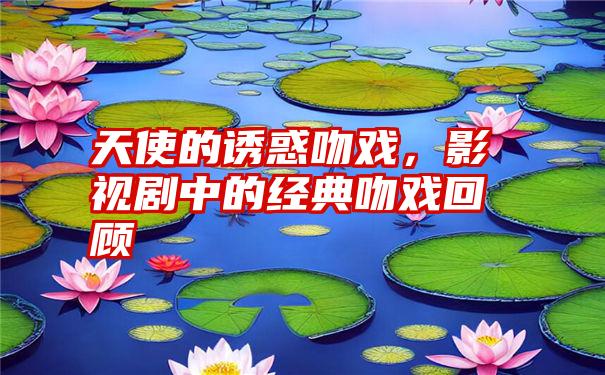 天使的诱惑吻戏，影视剧中的经典吻戏回顾