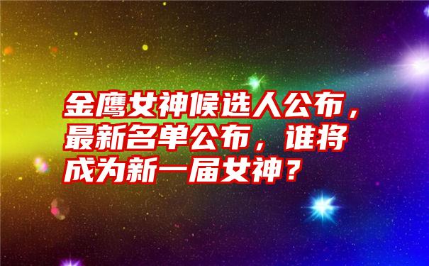 金鹰女神候选人公布，最新名单公布，谁将成为新一届女神？