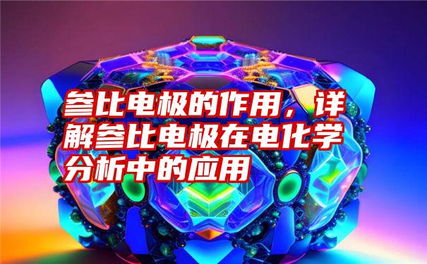 参比电极的作用，详解参比电极在电化学分析中的应用