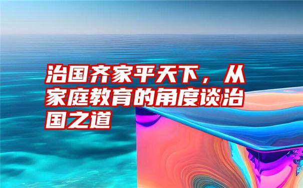 治国齐家平天下，从家庭教育的角度谈治国之道