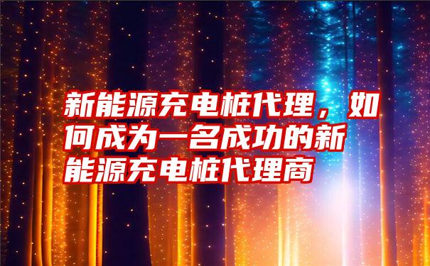 新能源充电桩代理，如何成为一名成功的新能源充电桩代理商