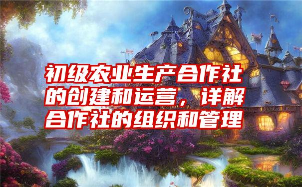 初级农业生产合作社的创建和运营，详解合作社的组织和管理