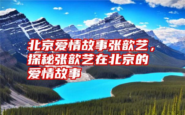 北京爱情故事张歆艺，探秘张歆艺在北京的爱情故事