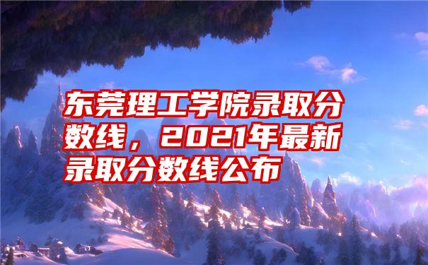 东莞理工学院录取分数线，2021年最新录取分数线公布