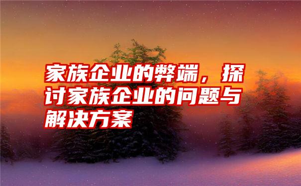 家族企业的弊端，探讨家族企业的问题与解决方案